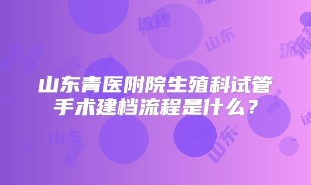 山东青医附院生殖科试管手术建档流程是什么？