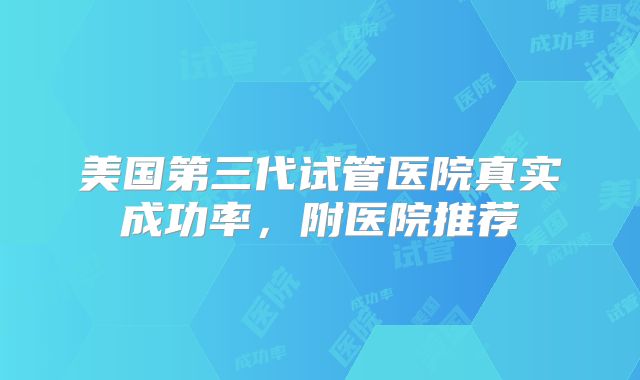 美国第三代试管医院真实成功率,附医院推荐