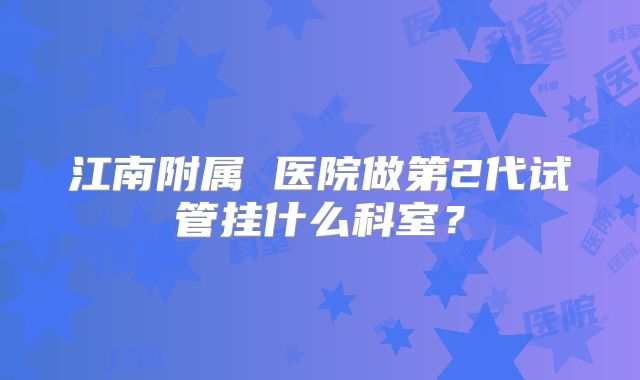 江南附属 医院做第2代试管挂什么科室？