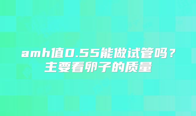 amh值0.55能做试管吗？主要看卵子的质量
