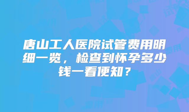 唐山工人医院试管费用明细一览，检查到怀孕多少钱一看便知？