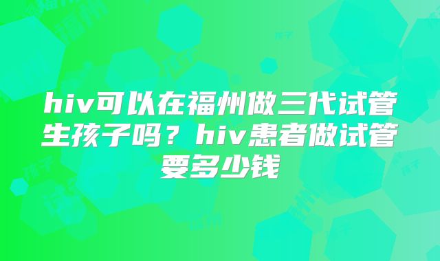 hiv可以在福州做三代试管生孩子吗？hiv患者做试管要多少钱