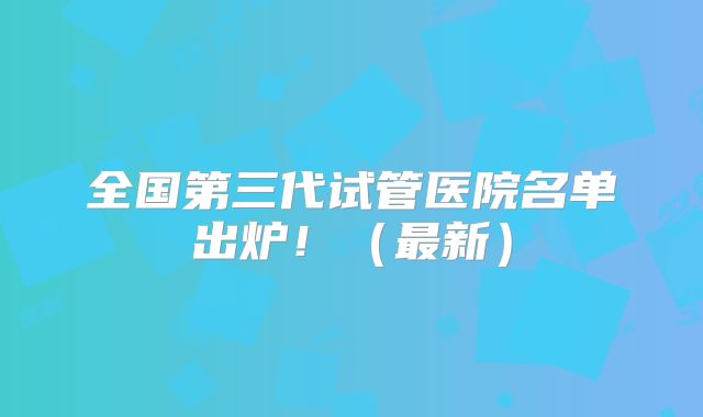 全国第三代试管医院名单出炉!(最新)