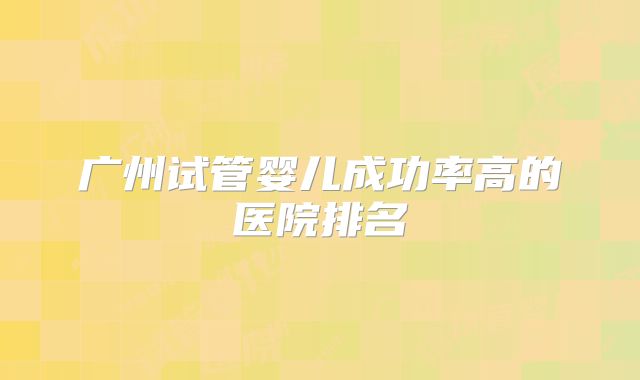广州试管婴儿成功率高的医院排名