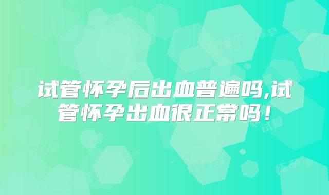 试管怀孕后出血普遍吗,试管怀孕出血很正常吗！