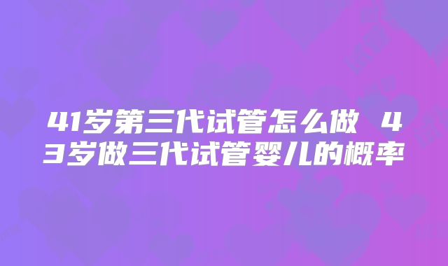 41岁第三代试管怎么做 43岁做三代试管婴儿的概率