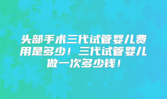 头部手术三代试管婴儿费用是多少！三代试管婴儿做一次多少钱！