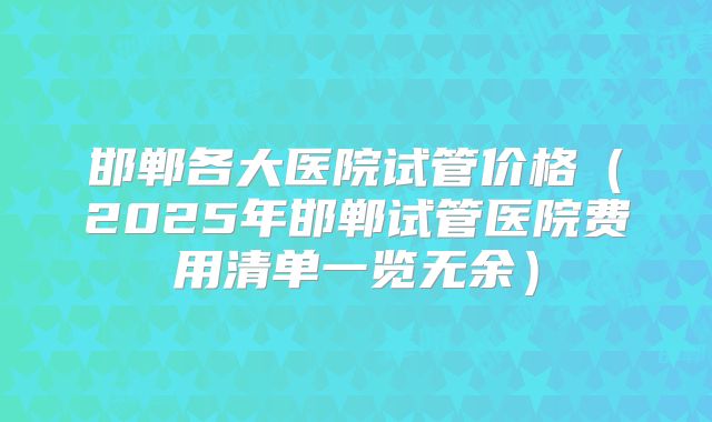 邯郸各大医院试管价格（2025年邯郸试管医院费用清单一览无余）