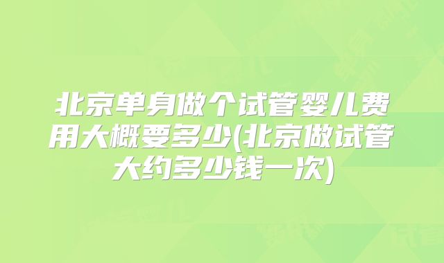 北京单身做个试管婴儿费用大概要多少(北京做试管大约多少钱一次)