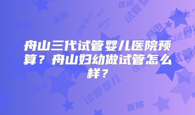 舟山三代试管婴儿医院预算?舟山妇幼做试管怎么样?