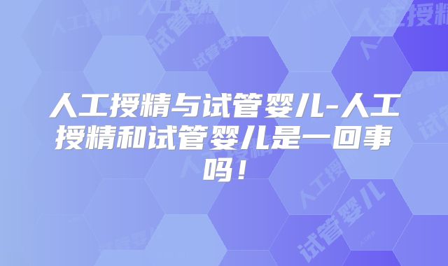 人工授精与试管婴儿-人工授精和试管婴儿是一回事吗！