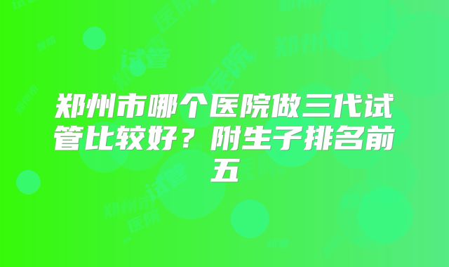 郑州市哪个医院做三代试管比较好？附生子排名前五