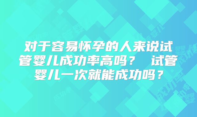 对于容易怀孕的人来说试管婴儿成功率高吗？ 试管婴儿一次就能成功吗？