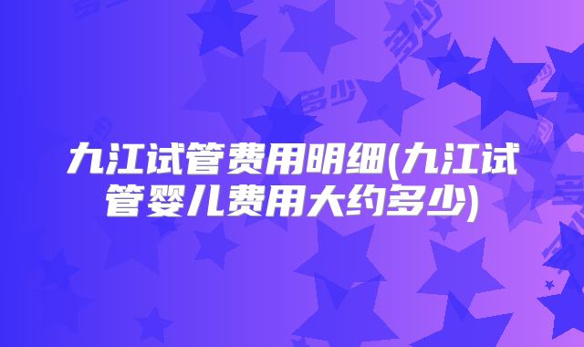 九江试管费用明细(九江试管婴儿费用大约多少)