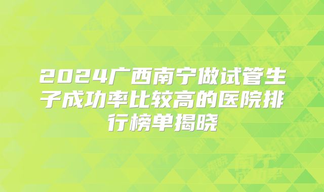 2024广西南宁做试管生子成功率比较高的医院排行榜单揭晓