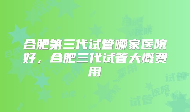 合肥第三代试管哪家医院好,合肥三代试管大概费用