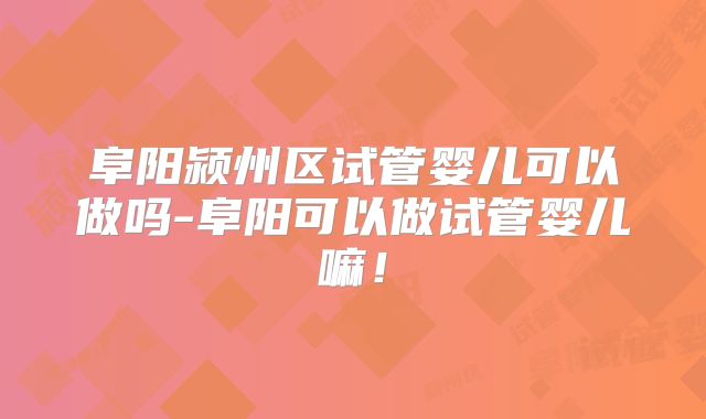 阜阳颍州区试管婴儿可以做吗-阜阳可以做试管婴儿嘛！