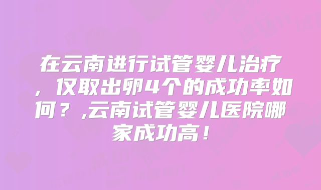在云南进行试管婴儿治疗，仅取出卵4个的成功率如何？,云南试管婴儿医院哪家成功高！