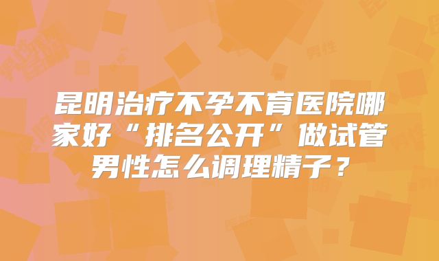 昆明治疗不孕不育医院哪家好“排名公开”做试管男性怎么调理精子？