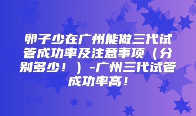 卵子少在广州能做三代试管成功率及注意事项(分别多少!)-广州三代试管成功率高!