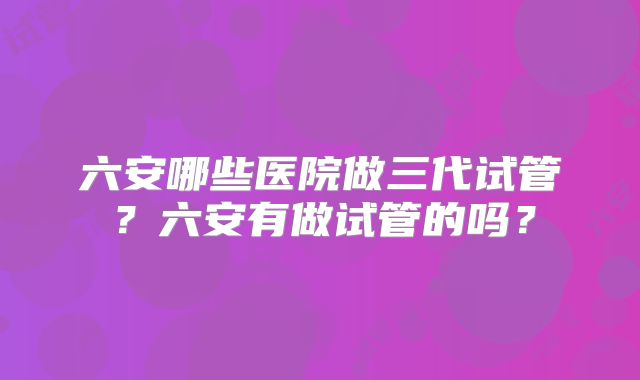 六安哪些医院做三代试管？六安有做试管的吗？