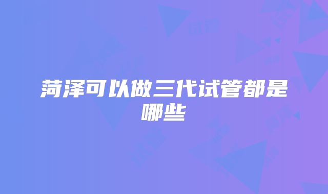 菏泽可以做三代试管都是哪些