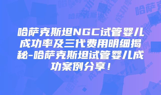 哈萨克斯坦NGC试管婴儿成功率及三代费用明细揭秘-哈萨克斯坦试管婴儿成功案例分享！
