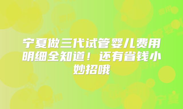 宁夏做三代试管婴儿费用明细全知道！还有省钱小妙招哦
