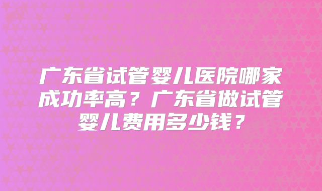 广东省试管婴儿医院哪家成功率高?广东省做试管婴儿费用多少钱?