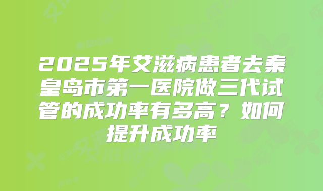 2025年艾滋病患者去秦皇岛市第一医院做三代试管的成功率有多高？如何提升成功率