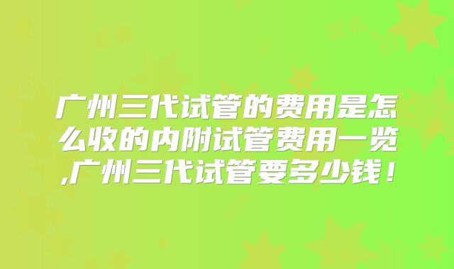 广州三代试管的费用是怎么收的内附试管费用一览,广州三代试管要多少钱！