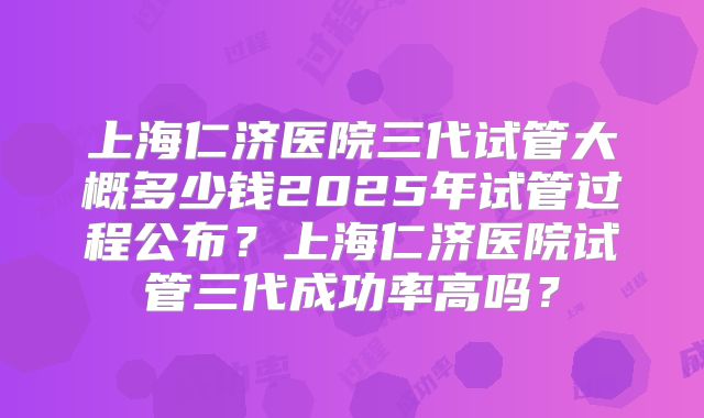 上海仁济医院三代试管大概多少钱2025年试管过程公布?上海仁济医院试管三代成功率高吗?