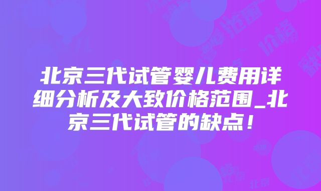 北京三代试管婴儿费用详细分析及大致价格范围_北京三代试管的缺点!