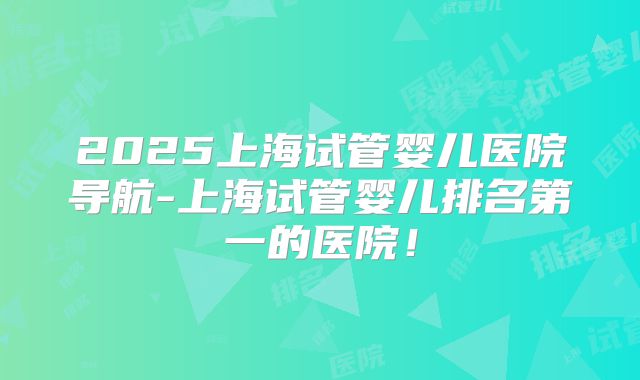 2025上海试管婴儿医院导航-上海试管婴儿排名第一的医院！