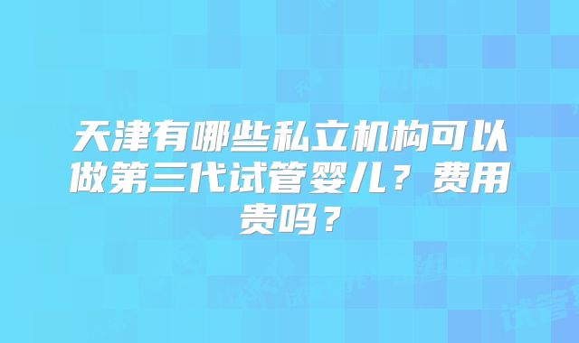 天津有哪些私立机构可以做第三代试管婴儿？费用贵吗？