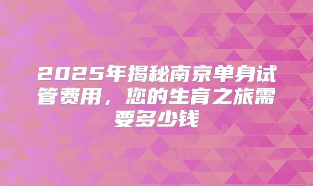 2025年揭秘南京单身试管费用,您的生育之旅需要多少钱