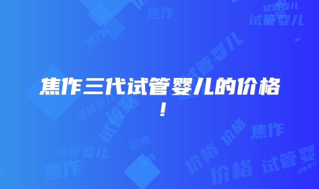 焦作三代试管婴儿的价格！