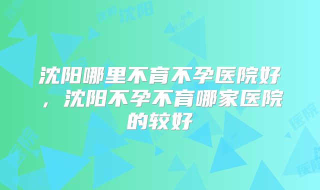 沈阳哪里不育不孕医院好,沈阳不孕不育哪家医院的较好