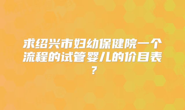 求绍兴市妇幼保健院一个流程的试管婴儿的价目表?