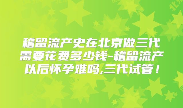 稽留流产史在北京做三代需要花费多少钱-稽留流产以后怀孕难吗,三代试管！