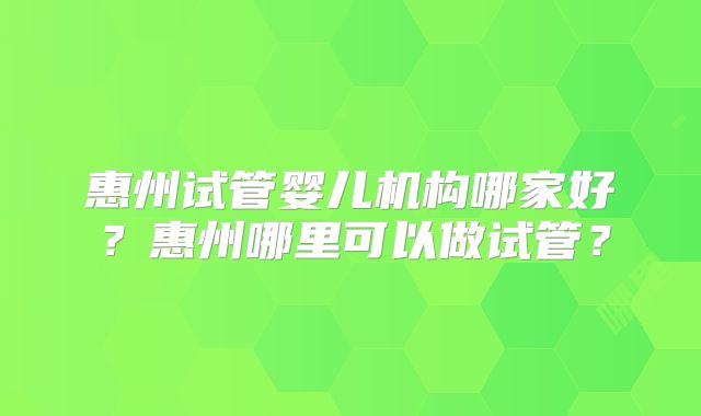 惠州试管婴儿机构哪家好？惠州哪里可以做试管？