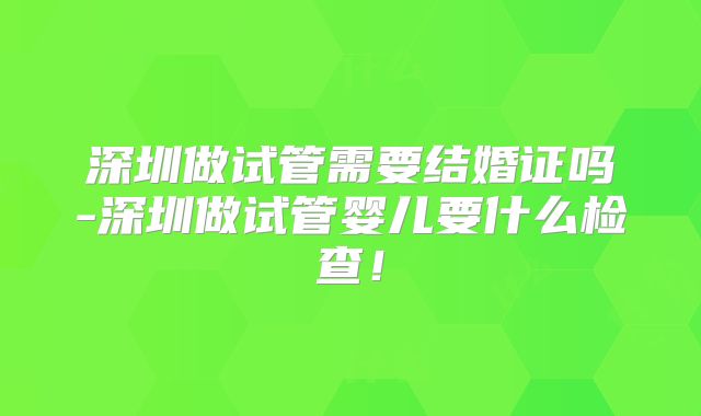 深圳做试管需要结婚证吗-深圳做试管婴儿要什么检查!