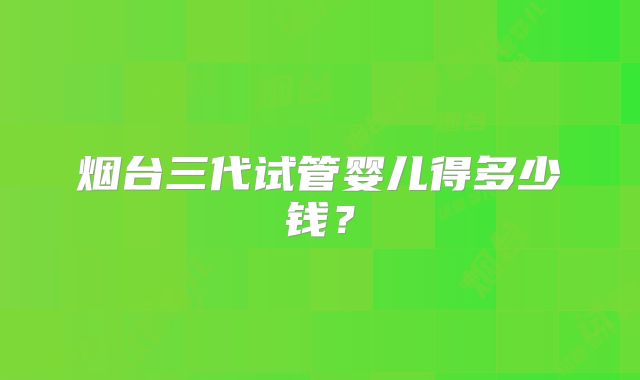 烟台三代试管婴儿得多少钱?