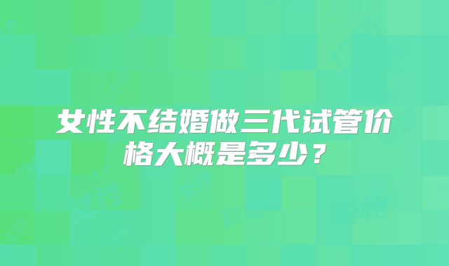 女性不结婚做三代试管价格大概是多少？