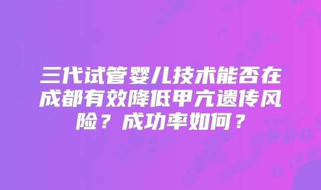 三代试管婴儿技术能否在成都有效降低甲亢遗传风险？成功率如何？
