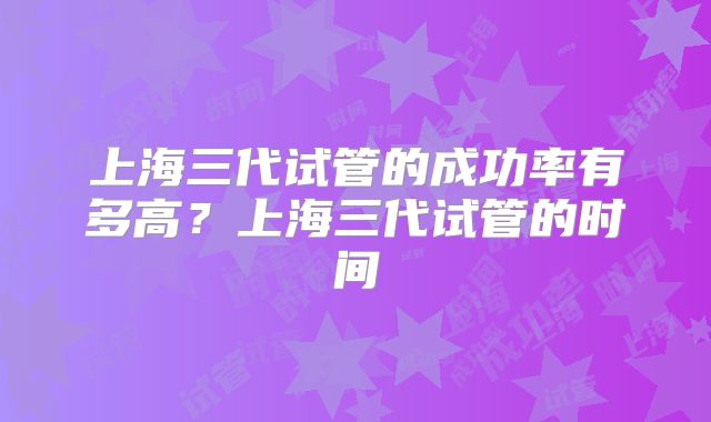 上海三代试管的成功率有多高？上海三代试管的时间