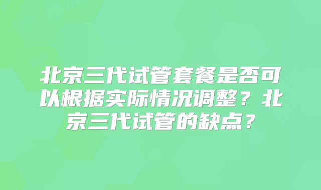 北京三代试管套餐是否可以根据实际情况调整？北京三代试管的缺点？