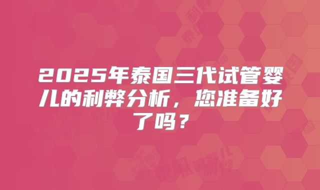 2025年泰国三代试管婴儿的利弊分析，您准备好了吗？