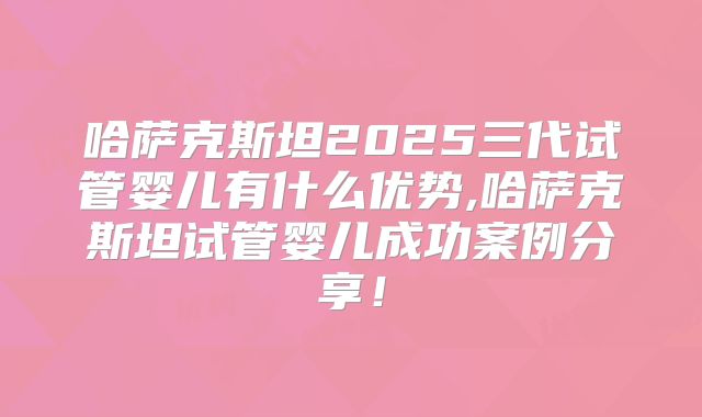 哈萨克斯坦2025三代试管婴儿有什么优势,哈萨克斯坦试管婴儿成功案例分享！