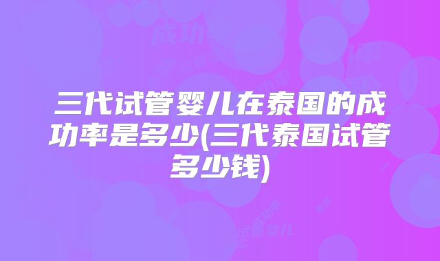 三代试管婴儿在泰国的成功率是多少(三代泰国试管多少钱)